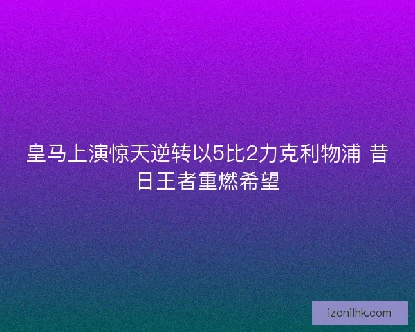 皇马上演惊天逆转以5比2力克利物浦 昔日王者重燃希望
