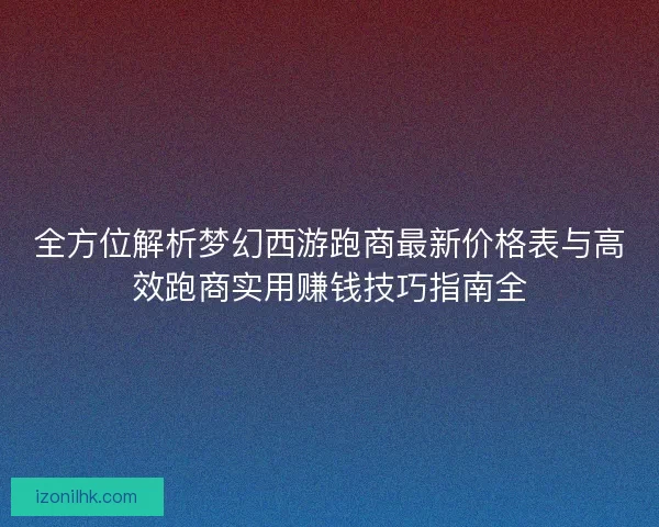 全方位解析梦幻西游跑商最新价格表与高效跑商实用赚钱技巧指南全