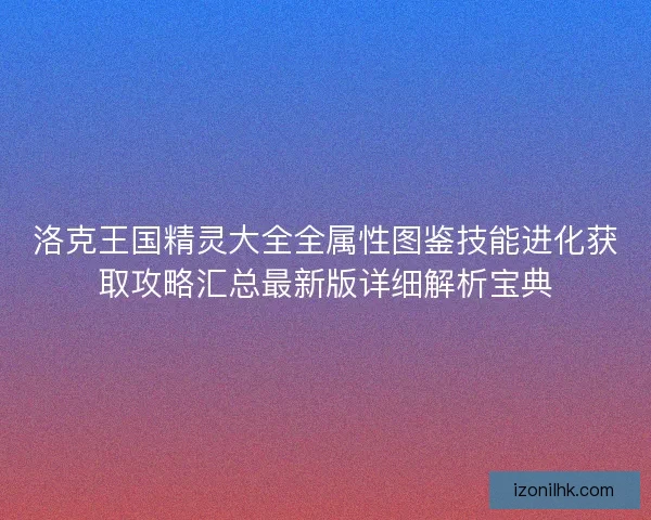 洛克王国精灵大全全属性图鉴技能进化获取攻略汇总最新版详细解析宝典
