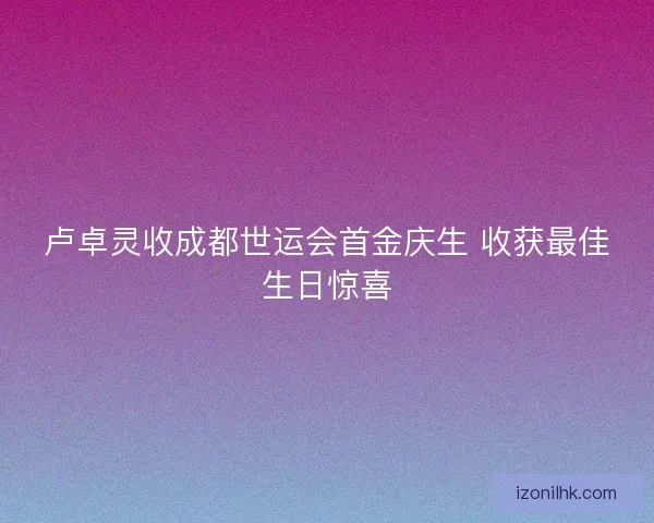 卢卓灵收成都世运会首金庆生 收获最佳生日惊喜