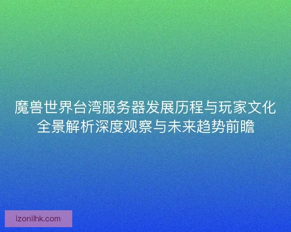 魔兽世界台湾服务器发展历程与玩家文化全景解析深度观察与未来趋势前瞻
