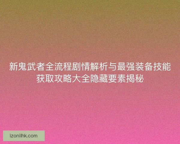 新鬼武者全流程剧情解析与最强装备技能获取攻略大全隐藏要素揭秘
