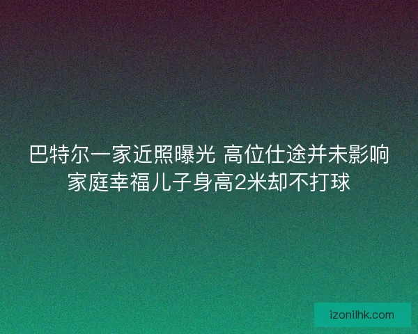 巴特尔一家近照曝光 高位仕途并未影响家庭幸福儿子身高2米却不打球