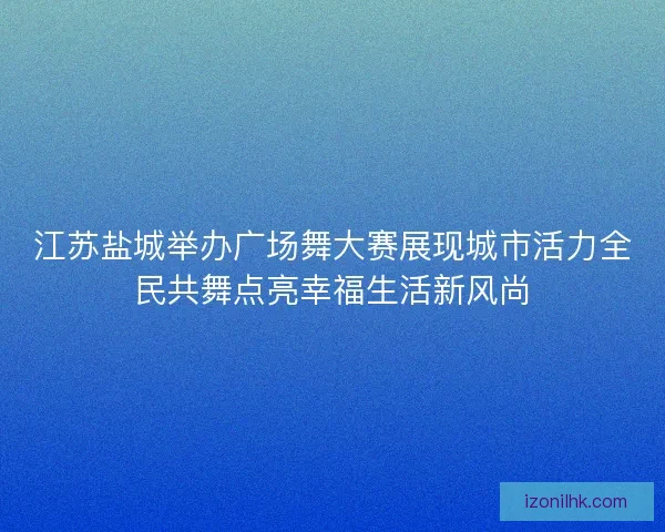 江苏盐城举办广场舞大赛展现城市活力全民共舞点亮幸福生活新风尚