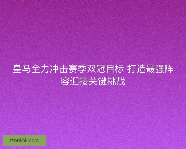 皇马全力冲击赛季双冠目标 打造最强阵容迎接关键挑战
