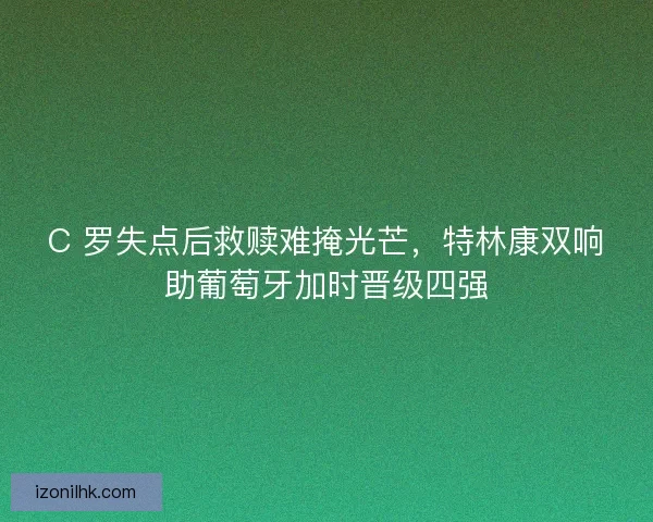 C 罗失点后救赎难掩光芒，特林康双响助葡萄牙加时晋级四强