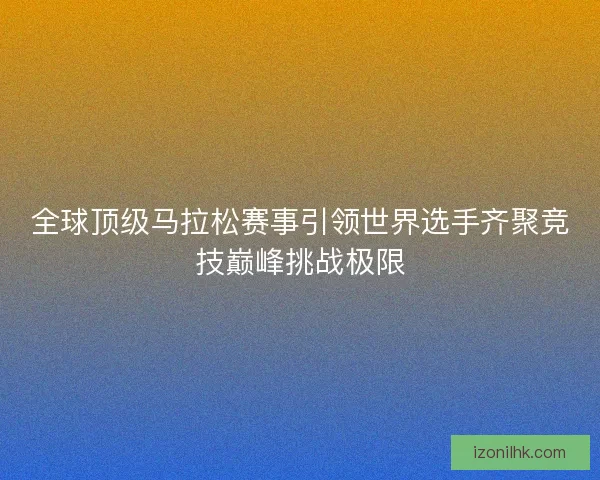 全球顶级马拉松赛事引领世界选手齐聚竞技巅峰挑战极限