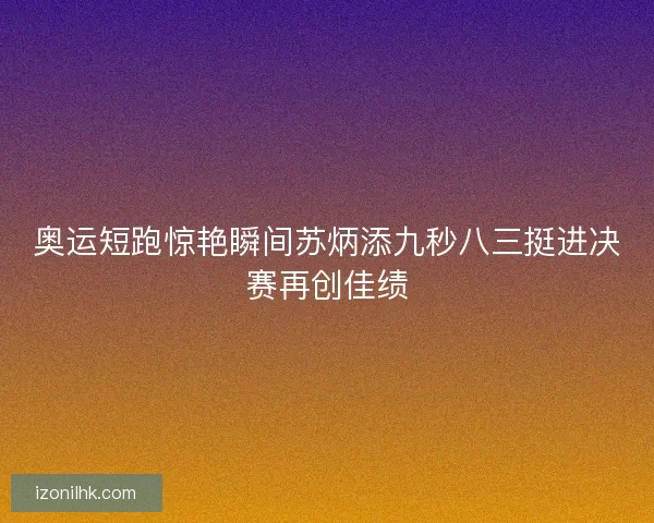 奥运短跑惊艳瞬间苏炳添九秒八三挺进决赛再创佳绩