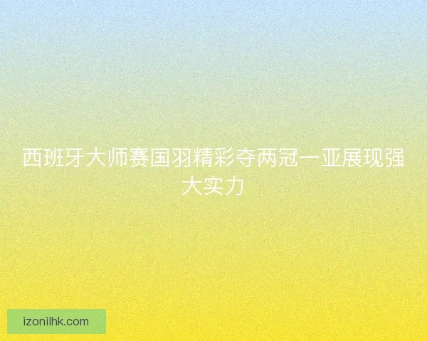 西班牙大师赛国羽精彩夺两冠一亚展现强大实力