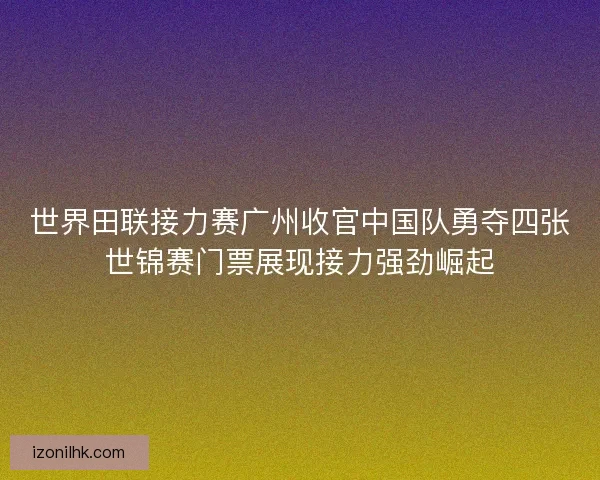 世界田联接力赛广州收官中国队勇夺四张世锦赛门票展现接力强劲崛起