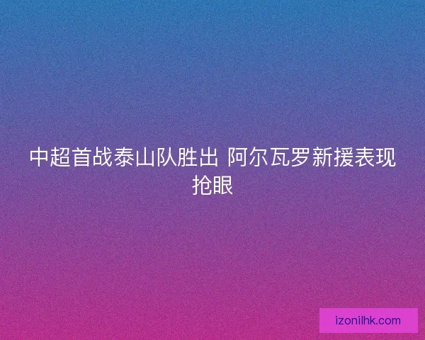 中超首战泰山队胜出 阿尔瓦罗新援表现抢眼