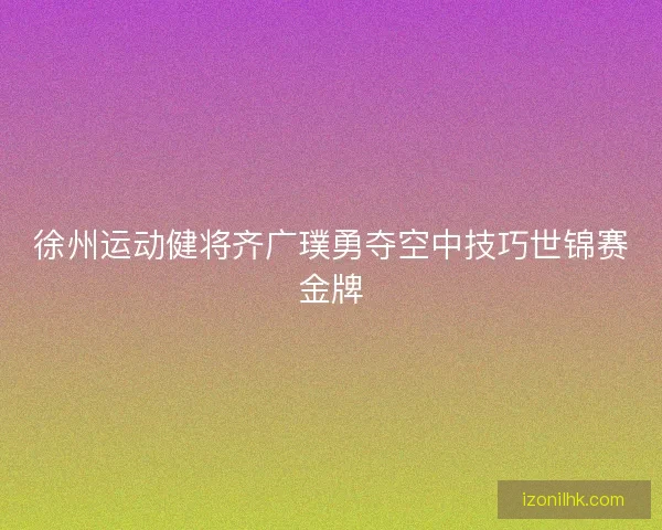 徐州运动健将齐广璞勇夺空中技巧世锦赛金牌 徐州运动健将齐广璞勇夺空中技巧世锦赛金牌