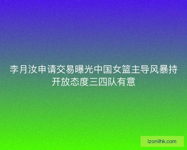 李月汝申请交易曝光中国女篮主导风暴持开放态度三四队有意 李月汝申请交易曝光中国女篮主导风暴持开放态度三四队有意