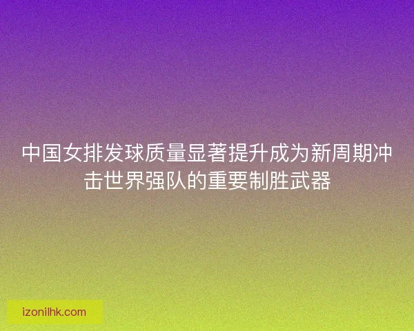 中国女排发球质量显著提升成为新周期冲击世界强队的重要制胜武器