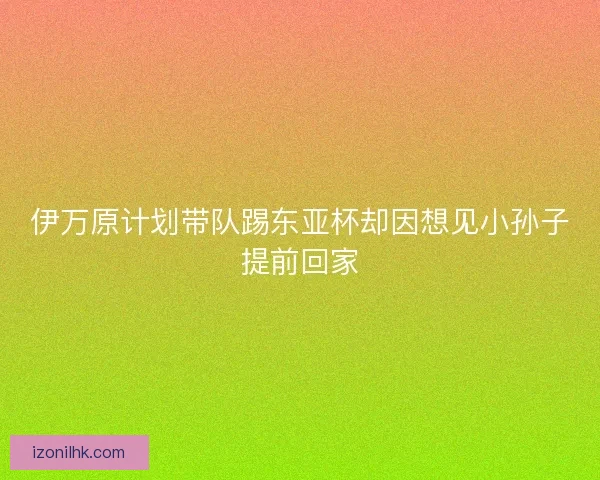 伊万原计划带队踢东亚杯却因想见小孙子提前回家