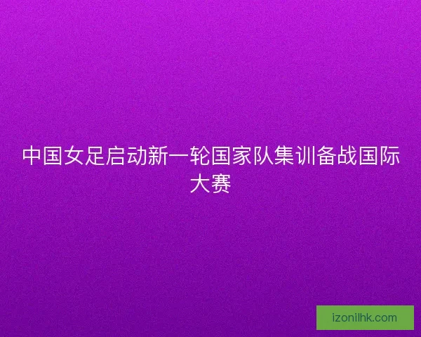 中国女足启动新一轮国家队集训备战国际大赛