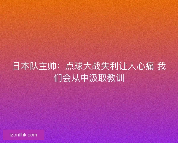 日本队主帅：点球大战失利让人心痛 我们会从中汲取教训