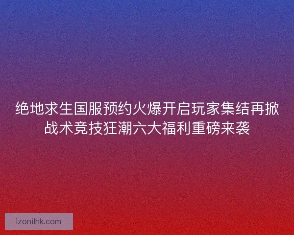 绝地求生国服预约火爆开启玩家集结再掀战术竞技狂潮六大福利重磅来袭