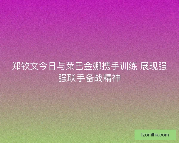 郑钦文今日与莱巴金娜携手训练 展现强强联手备战精神