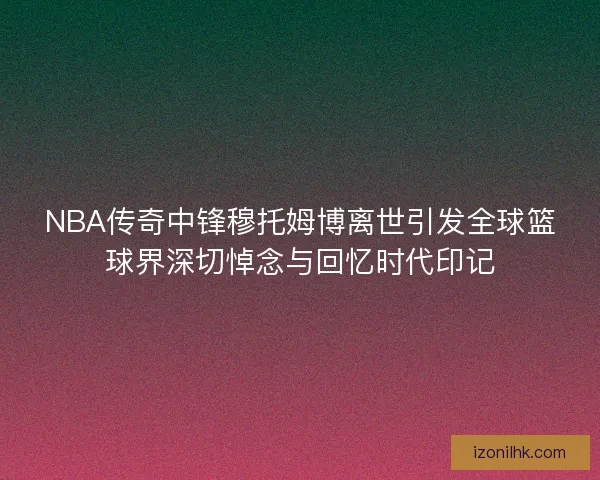 NBA传奇中锋穆托姆博离世引发全球篮球界深切悼念与回忆时代印记