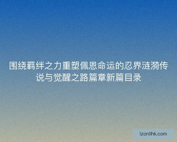 围绕羁绊之力重塑佩恩命运的忍界涟漪传说与觉醒之路篇章新篇目录