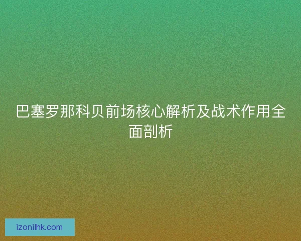 巴塞罗那科贝前场核心解析及战术作用全面剖析