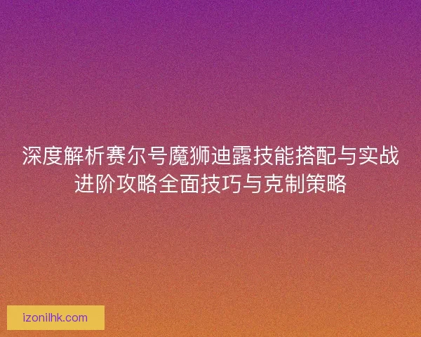 深度解析赛尔号魔狮迪露技能搭配与实战进阶攻略全面技巧与克制策略