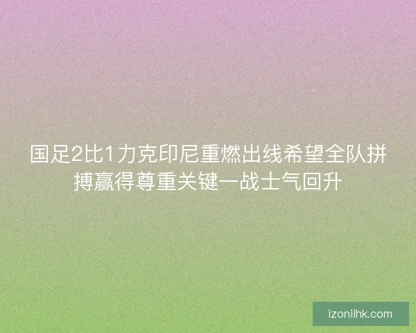 国足2比1力克印尼重燃出线希望全队拼搏赢得尊重关键一战士气回升