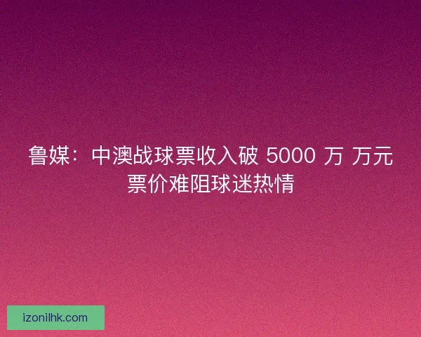 鲁媒：中澳战球票收入破 5000 万 万元票价难阻球迷热情