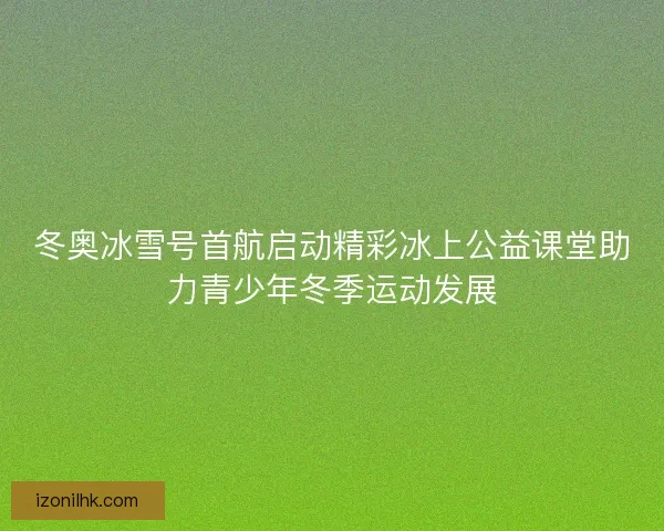 冬奥冰雪号首航启动精彩冰上公益课堂助力青少年冬季运动发展