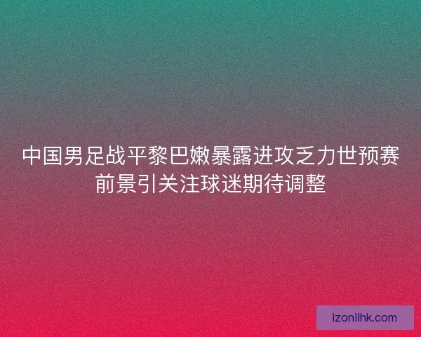 中国男足战平黎巴嫩暴露进攻乏力世预赛前景引关注球迷期待调整