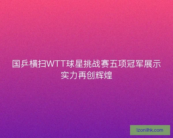国乒横扫WTT球星挑战赛五项冠军展示实力再创辉煌