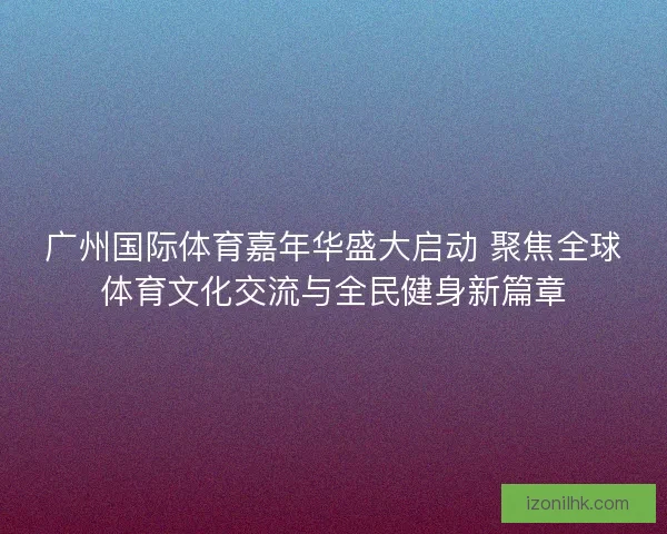 广州国际体育嘉年华盛大启动 聚焦全球体育文化交流与全民健身新篇章
